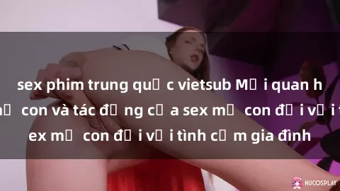sex phim trung quốc vietsub Mối quan hệ gắn bó giữa mẹ con và tác động của sex mẹ con đối với tình cảm gia đình