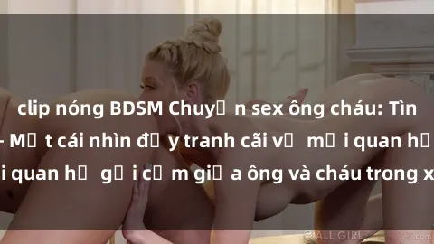 clip nóng BDSM Chuyện sex ông cháu: Tình yêu hay tội lỗi? - Một cái nhìn đầy tranh cãi về mối quan hệ gợi cảm giữa ông và cháu trong xã hội ngày nay.