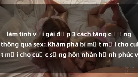 làm tình với gái đẹp 3 cách tăng cường tình cảm gia đình thông qua sex: Khám phá bí mật mới cho cuộc sống hôn nhân hạnh phúc và gắn kết
