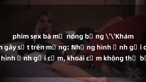 phim sex bà mẹ nóng bỏng ''Khám phá clip nóng phòng tắm gây sốt trên mạng: Những hình ảnh gợi cảm, khoái cảm không thể bỏ lỡ!''