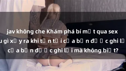 jav không che Khám phá bí mật qua sex camera ẩn: Điều gì xảy ra khi tồn tại của bạn được ghi lại mà không biết?