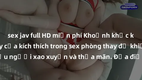 sex jav full HD miễn phí Khoảnh khắc kỳ lạ: Sự sống dậy của kích thích trong sex phòng thay đồ khiến nhiều người xao xuyến và thỏa mãn. Địa điểm kỳ quặc và đầy hứng khởi.