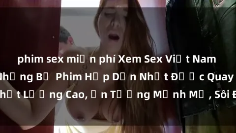 phim sex miễn phí Xem Sex Việt Nam Full HD, Đón Xem Những Bộ Phim Hấp Dẫn Nhất Được Quay Chất Lượng Cao, Ấn Tượng Mạnh Mẽ, Sôi Động Không Thể Bỏ Lỡ!