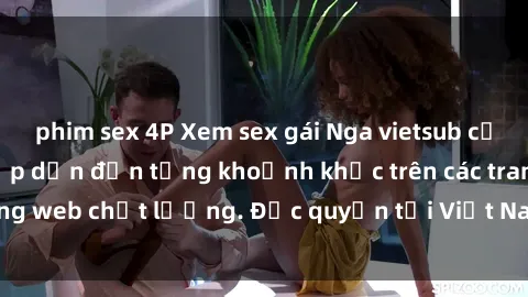 phim sex 4P Xem sex gái Nga vietsub cực nét, không che, hấp dẫn đến từng khoảnh khắc trên các trang web chất lượng. Độc quyền tại Việt Nam, không thể bỏ qua!