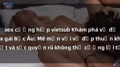 sex cưỡng hiếp vietsub Khám phá vẻ đẹp quyến rũ của sex gái Bắc Âu: Mê mẩn với vẻ đẹp thuần khiết và sức quyến rũ không thể cưỡng lại từ phía phụ nữ Bắc Âu.