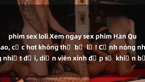 phim sex loli Xem ngay sex phim Hàn Quốc Vietsub đỉnh cao, cực hot không thể bỏ lỡ! Cảnh nóng nhiệt đới, diễn viên xinh đẹp sẽ khiến bạn phải mãn nhãn!
