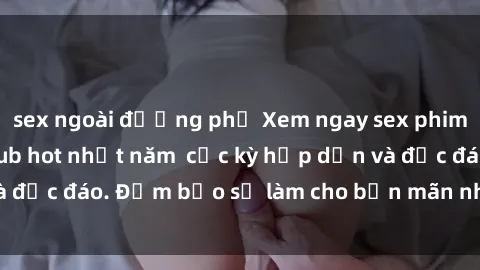 sex ngoài đường phố Xem ngay sex phim Trung Quốc vietsub hot nhất năm  cực kỳ hấp dẫn và độc đáo. Đảm bảo sẽ làm cho bạn mãn nhãn và hài lòng.