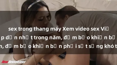 sex trong thang máy Xem video sex Việt Nam không che hấp dẫn nhất trong năm, đảm bảo khiến bạn phải sốt sắng khó tả