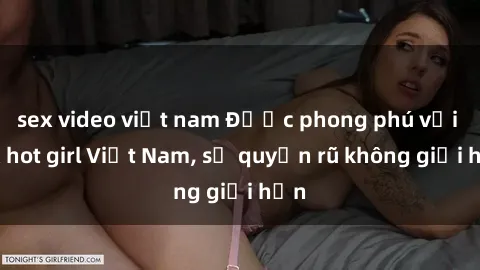 sex video việt nam Được phong phú với sex hot girl Việt Nam, sự quyến rũ không giới hạn