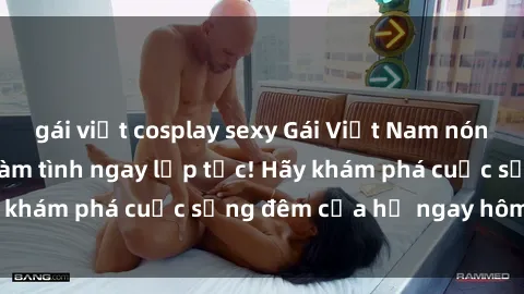 gái việt cosplay sexy Gái Việt Nam nóng bỏng, sẵn sàng làm tình ngay lập tức! Hãy khám phá cuộc sống đêm của họ ngay hôm nay!