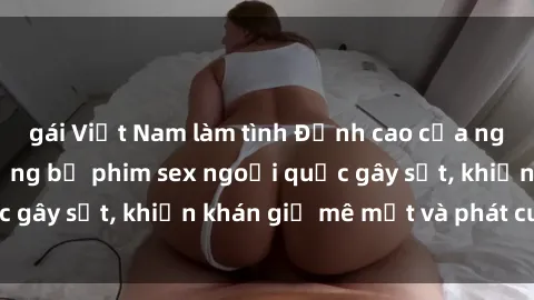 gái Việt Nam làm tình Đỉnh cao của nghệ thuật: Top những bộ phim sex ngoại quốc gây sốt, khiến khán giả mê mệt và phát cuồng