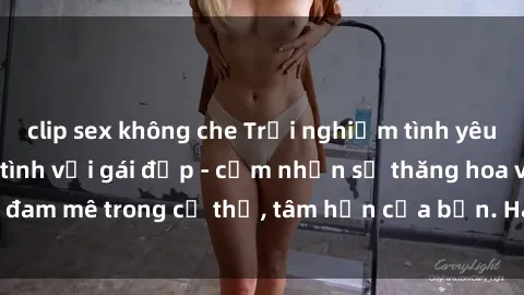 clip sex không che Trải nghiệm tình yêu đích thực khi làm tình với gái đẹp - cảm nhận sự thăng hoa và đam mê trong cơ thể, tâm hồn của bạn. Hãy để khoái cảm trỗi dậy!