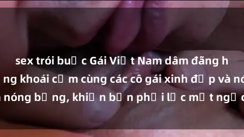 sex trói buộc Gái Việt Nam dâm đãng hốt hồn: Tận hưởng khoái cảm cùng các cô gái xinh đẹp và nóng bỏng, khiến bạn phải lắc mắt ngạc nhiên và mê mải.