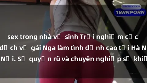 sex trong nhà vệ sinh Trải nghiệm cực kỳ kích thích với dịch vụ gái Nga làm tình đỉnh cao tại Hà Nội. Sự quyến rũ và chuyên nghiệp sẽ khiến bạn mãn nguyện!