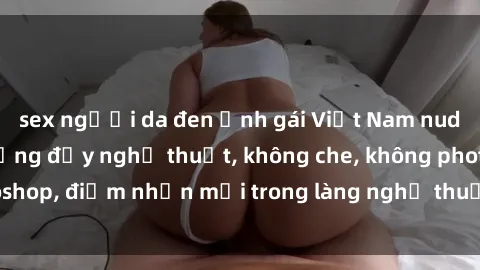 sex người da đen Ảnh gái Việt Nam nude gợi cảm, nóng bỏng đầy nghệ thuật, không che, không photoshop, điểm nhấn mới trong làng nghệ thuật tự hào của Việt Nam