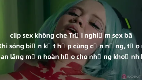 clip sex không che Trải nghiệm sex bãi biển độc đáo: Khi sóng biển kết hợp cùng cơn nắng, tạo nên không gian lãng mạn hoàn hảo cho những khoảnh khắc đầy sôi động và nóng bỏng.