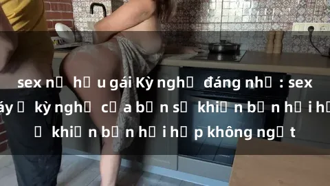 sex nữ hầu gái Kỳ nghỉ đáng nhớ: sex trong thang máy ở kỳ nghỉ của bạn sẽ khiến bạn hồi hộp không ngớt