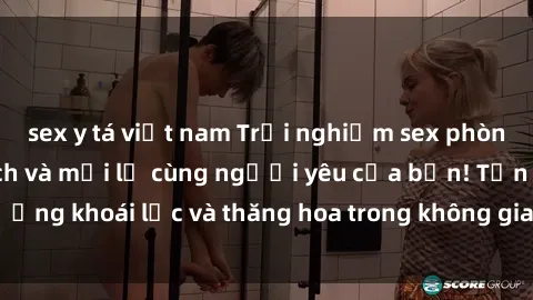 sex y tá việt nam Trải nghiệm sex phòng tắm đầy kích thích và mới lạ cùng người yêu của bạn! Tận hưởng khoái lạc và thăng hoa trong không gian tắm ấm áp và gợi cảm.
