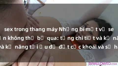 sex trong thang máy Những bí mật về sex người lớn mà bạn không thể bỏ qua: từng chi tiết và kỹ năng tối ưu để đạt cực khoái và sự hài lòng tối đa.