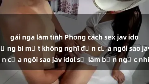 gái nga làm tình Phong cách sex jav idol siêu hấp dẫn: Những bí mật không nghĩ đến của ngôi sao jav idol sẽ làm bạn ngạc nhiên!