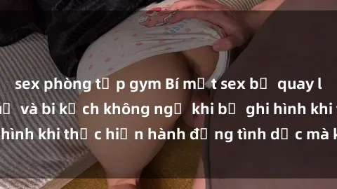 sex phòng tập gym Bí mật sex bị quay lén: Những hậu quả và bi kịch không ngờ khi bị ghi hình khi thực hiện hành động tình dục mà không biết.