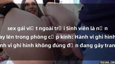 sex gái việt ngoài trời Sinh viên là nạn nhân của video quay lén trong phòng cấp kính: Hành vi ghi hình không đúng đắn đang gây tranh cãi lớn
