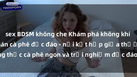 sex BDSM không che Khám phá không khí độc đáo tại sex quán cà phê độc đáo - nơi kết hợp giữa thưởng thức cà phê ngon và trải nghiệm độc đáo của không gian sex shop.