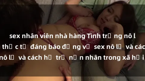 sex nhân viên nhà hàng Tình trạng nô lệ tình dục: Những thực tế đáng báo động về sex nô lệ và cách hỗ trợ nạn nhân trong xã hội hiện nay