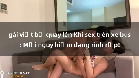 gái việt bị quay lén Khi sex trên xe bus: Mối nguy hiểm đang rình rập!