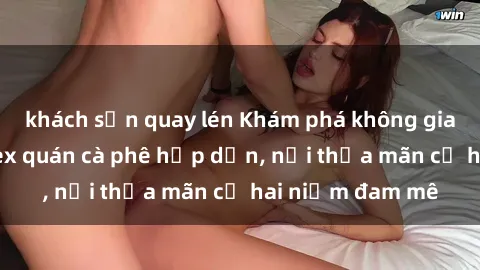 khách sạn quay lén Khám phá không gian độc đáo tại sex quán cà phê hấp dẫn, nơi thỏa mãn cả hai niềm đam mê
