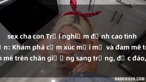 sex cha con Trải nghiệm đỉnh cao tình yêu tại sex khách sạn: Khám phá cảm xúc mới mẻ và đam mê trên chăn giường sang trọng, độc đáo, không giới hạn.