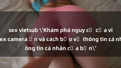 sex vietsub 'Khám phá nguy cơ của việc sử dụng sex camera ẩn và cách bảo vệ thông tin cá nhân của bạn'