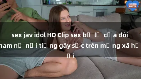 sex jav idol HD Clip sex bị lộ của đôi nam nữ nổi tiếng gây sốc trên mạng xã hội