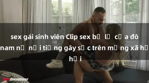 sex gái sinh viên Clip sex bị lộ của đôi nam nữ nổi tiếng gây sốc trên mạng xã hội