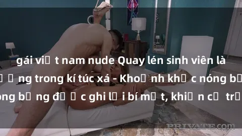 gái việt nam nude Quay lén sinh viên làm tình ngay trên giường trong kí túc xá - Khoảnh khắc nóng bỏng được ghi lại bí mật, khiến cả trường học xôn xao.