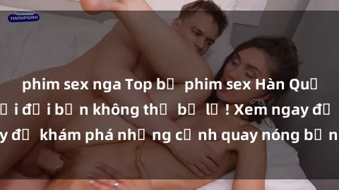 phim sex nga Top bộ phim sex Hàn Quốc hot nhất mọi thời đại bạn không thể bỏ lỡ! Xem ngay để khám phá những cảnh quay nóng bỏng, đầy nghẹt thở!