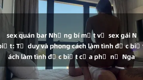 sex quán bar Những bí mật về sex gái Nga mà bạn chưa biết: Tư duy và phong cách làm tình đặc biệt của phụ nữ Nga