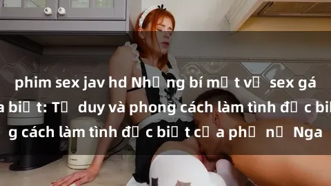 phim sex jav hd Những bí mật về sex gái Nga mà bạn chưa biết: Tư duy và phong cách làm tình đặc biệt của phụ nữ Nga