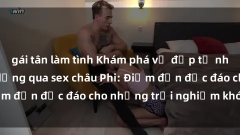 gái tân làm tình Khám phá vẻ đẹp tự nhiên và văn hóa đa dạng qua sex châu Phi: Điểm đến độc đáo cho những trải nghiệm khó quên