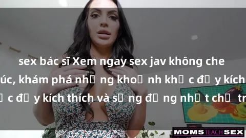 sex bác sĩ Xem ngay sex jav không che để thỏa mãn cảm xúc, khám phá những khoảnh khắc đầy kích thích và sống động nhất chỉ trong click!
