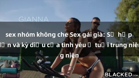 sex nhóm không che Sex gái già: Sự hấp dẫn và kỳ diệu của tình yêu ở tuổi trung niên