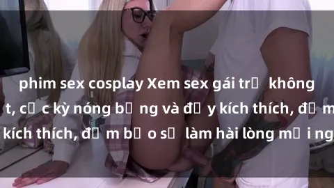 phim sex cosplay Xem sex gái trẻ không che hấp dẫn nhất, cực kỳ nóng bỏng và đầy kích thích, đảm bảo sẽ làm hài lòng mọi người!