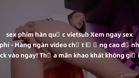 sex phim hàn quốc vietsub Xem ngay sex jav full HD miễn phí - Hàng ngàn video chất lượng cao đỉnh cao chỉ cần click vào ngay! Thỏa mãn khao khát không giới hạn, đón chờ những trải nghiệm mới lạ!