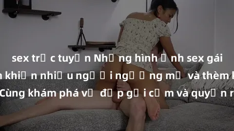 sex trực tuyến Những hình ảnh sex gái sinh viên Việt Nam khiến nhiều người ngưỡng mộ và thèm khát. Cùng khám phá vẻ đẹp gợi cảm và quyến rũ của những cô gái trẻ này.