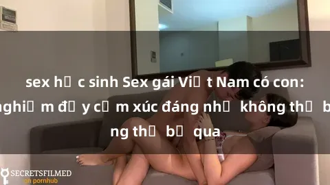 sex học sinh Sex gái Việt Nam có con: Trải nghiệm đầy cảm xúc đáng nhớ không thể bỏ qua