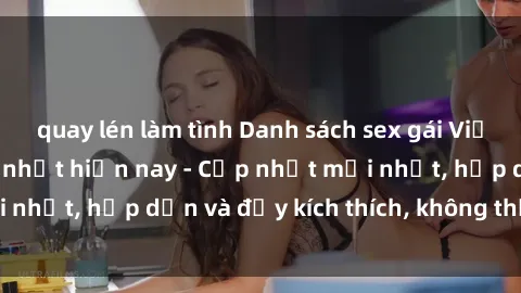 quay lén làm tình Danh sách sex gái Việt Nam sinh viên hot nhất hiện nay - Cập nhật mới nhất, hấp dẫn và đầy kích thích, không thể bỏ qua!