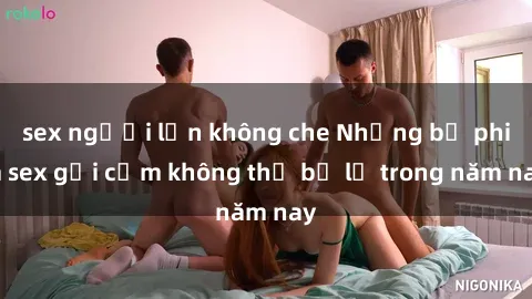 sex người lớn không che Những bộ phim sex gợi cảm không thể bỏ lỡ trong năm nay