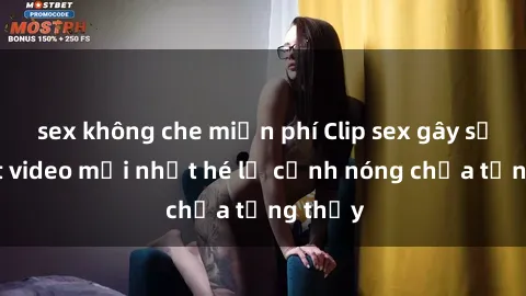 sex không che miễn phí Clip sex gây sốc: Loạt video mới nhất hé lộ cảnh nóng chưa từng thấy