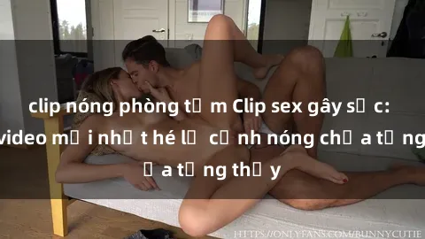 clip nóng phòng tắm Clip sex gây sốc: Loạt video mới nhất hé lộ cảnh nóng chưa từng thấy