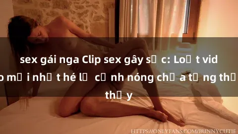 sex gái nga Clip sex gây sốc: Loạt video mới nhất hé lộ cảnh nóng chưa từng thấy